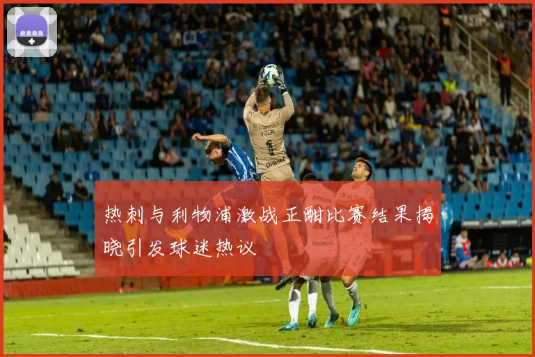 热刺与利物浦激战正酣比赛结果揭晓引发球迷热议