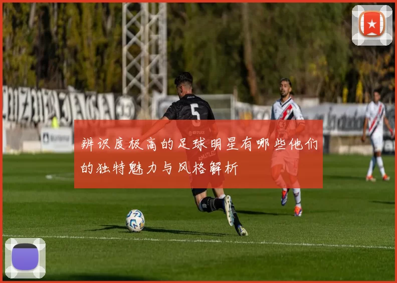 辨识度极高的足球明星有哪些他们的独特魅力与风格解析