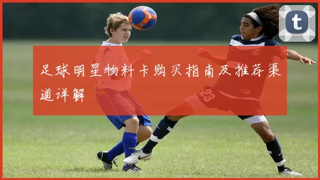 足球明星物料卡购买指南及推荐渠道详解