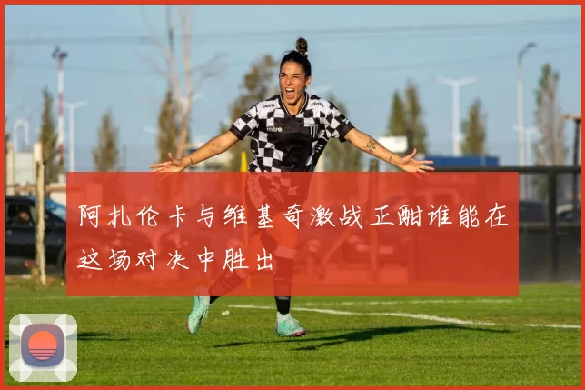 阿扎伦卡与维基奇激战正酣谁能在这场对决中胜出