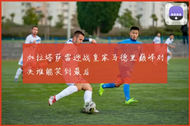 加拉塔萨雷迎战皇家马德里巅峰对决谁能笑到最后