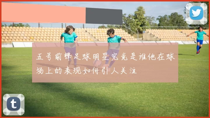 五号前锋足球明星究竟是谁他在球场上的表现如何引人关注