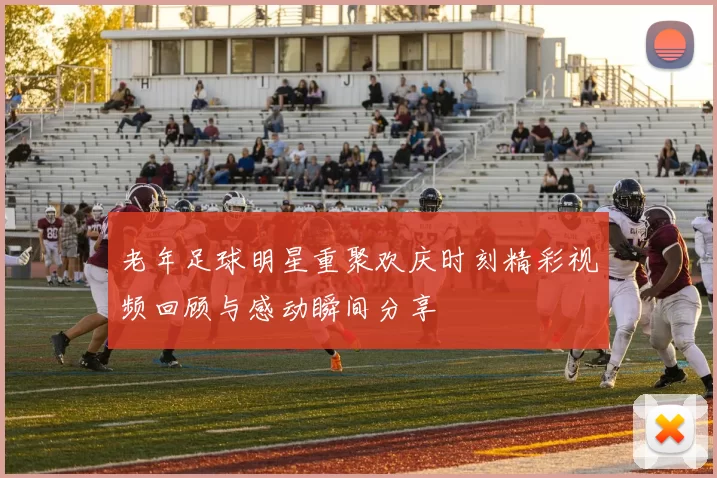老年足球明星重聚欢庆时刻精彩视频回顾与感动瞬间分享