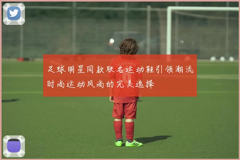 足球明星同款联名运动鞋引领潮流时尚运动风尚的完美选择