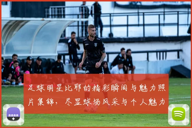 足球明星比耶的精彩瞬间与魅力照片集锦，尽显球场风采与个人魅力