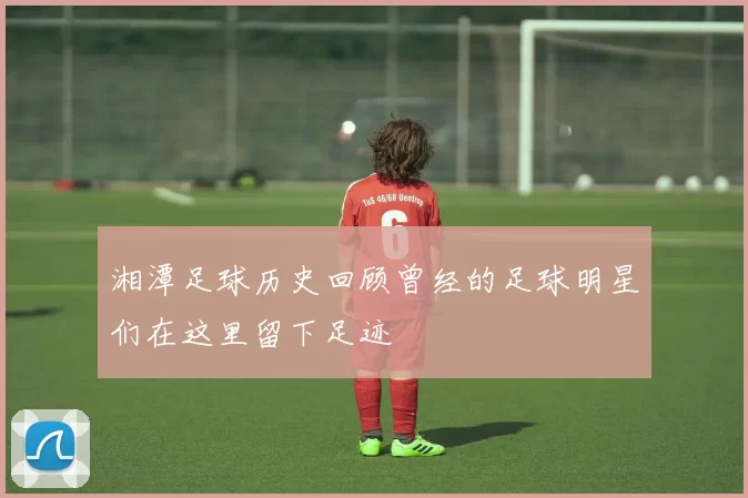 湘潭足球历史回顾曾经的足球明星们在这里留下足迹