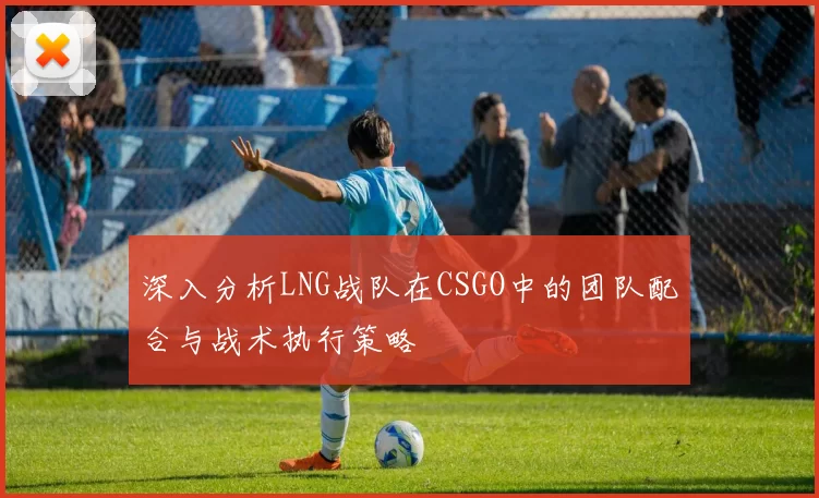 深入分析LNG战队在CSGO中的团队配合与战术执行策略