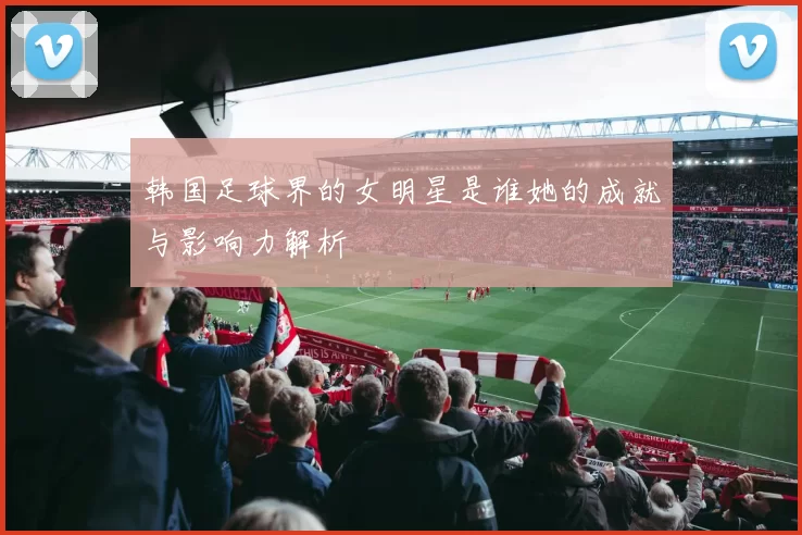 韩国足球界的女明星是谁她的成就与影响力解析
