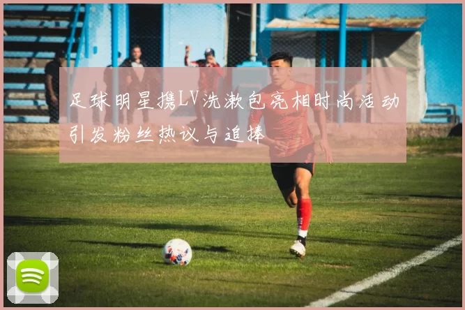 足球明星携LV洗漱包亮相时尚活动引发粉丝热议与追捧