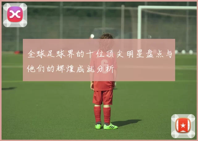全球足球界的十位顶尖明星盘点与他们的辉煌成就分析