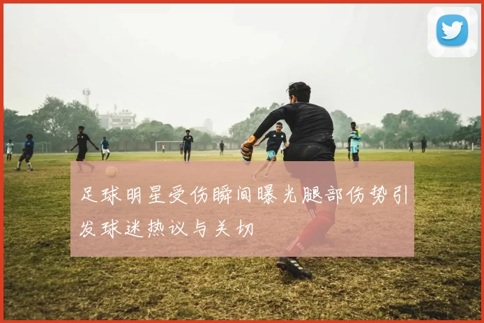 足球明星受伤瞬间曝光腿部伤势引发球迷热议与关切