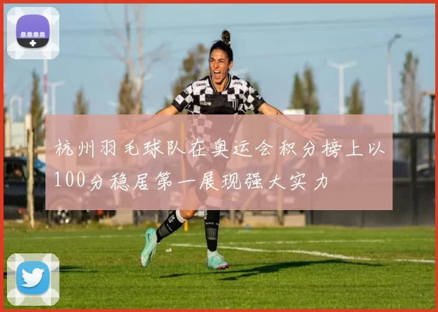 杭州羽毛球队在奥运会积分榜上以100分稳居第一展现强大实力