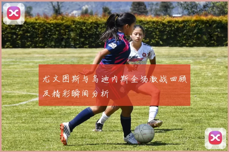 尤文图斯与乌迪内斯全场激战回顾及精彩瞬间分析