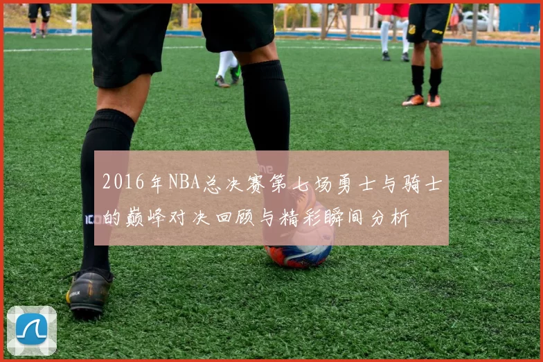 2016年NBA总决赛第七场勇士与骑士的巅峰对决回顾与精彩瞬间分析
