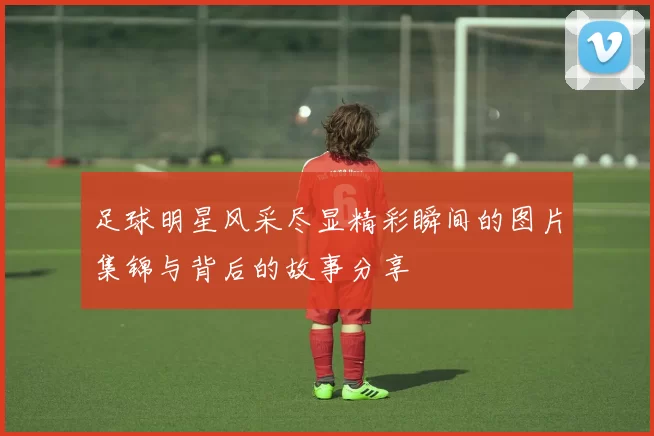 足球明星风采尽显精彩瞬间的图片集锦与背后的故事分享