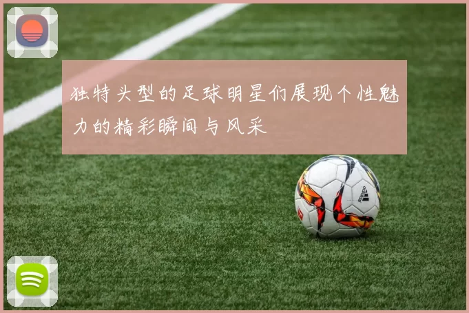 独特头型的足球明星们展现个性魅力的精彩瞬间与风采