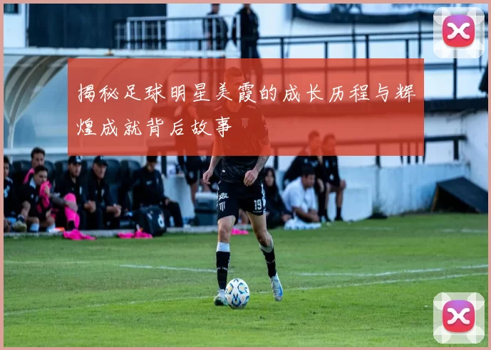 揭秘足球明星美霞的成长历程与辉煌成就背后故事