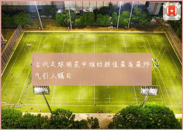古代足球明星中谁的颜值最高最帅气引人瞩目