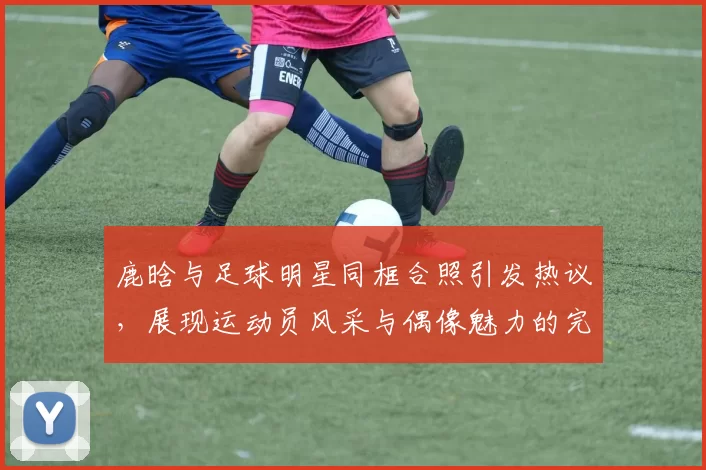 鹿晗与足球明星同框合照引发热议，展现运动员风采与偶像魅力的完美结合
