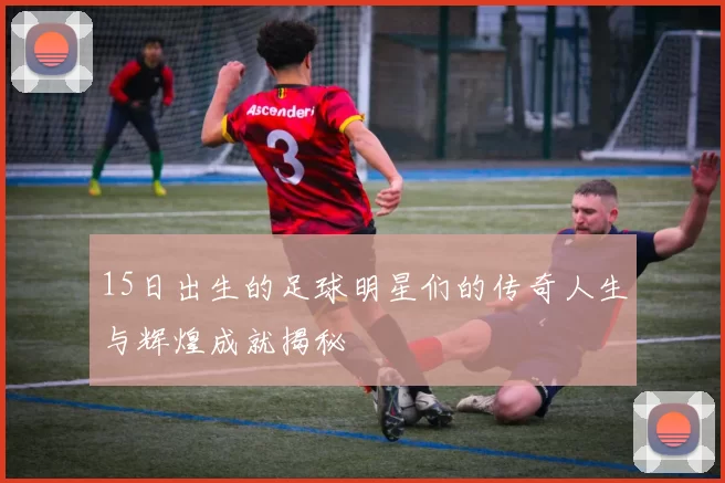 15日出生的足球明星们的传奇人生与辉煌成就揭秘