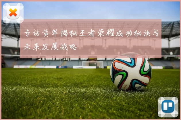 专访黄军揭秘王者荣耀成功秘诀与未来发展战略