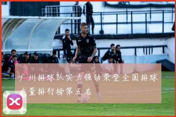 广州排球队实力强劲荣登全国排球力量排行榜第五名