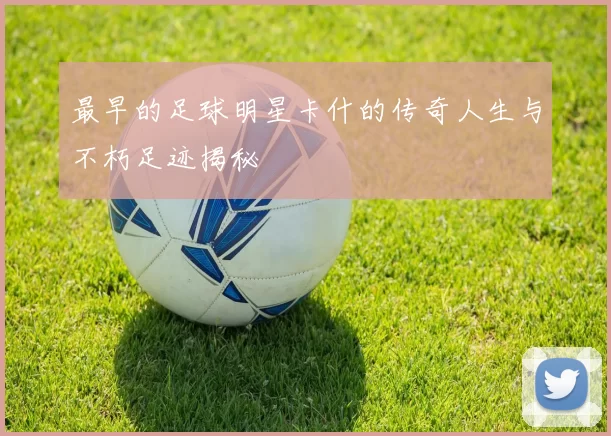 最早的足球明星卡什的传奇人生与不朽足迹揭秘