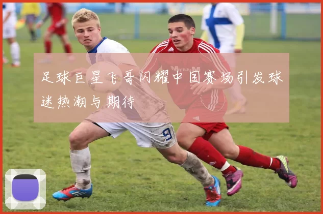 足球巨星飞哥闪耀中国赛场引发球迷热潮与期待