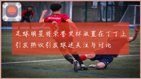足球明星将荣誉奖杯放置在丁丁上引发热议引发球迷关注与讨论