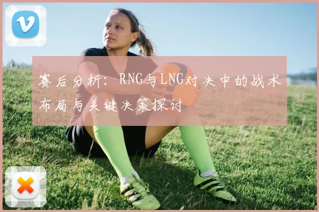 赛后分析：RNG与LNG对决中的战术布局与关键决策探讨