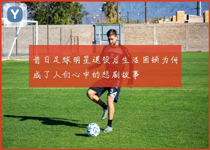 昔日足球明星退役后生活困顿为何成了人们心中的悲剧故事
