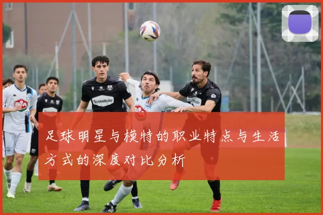 足球明星与模特的职业特点与生活方式的深度对比分析