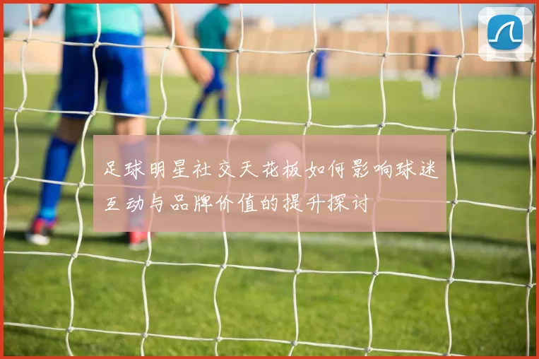 足球明星社交天花板如何影响球迷互动与品牌价值的提升探讨