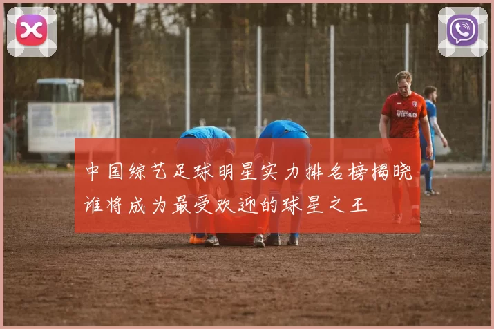 中国综艺足球明星实力排名榜揭晓谁将成为最受欢迎的球星之王