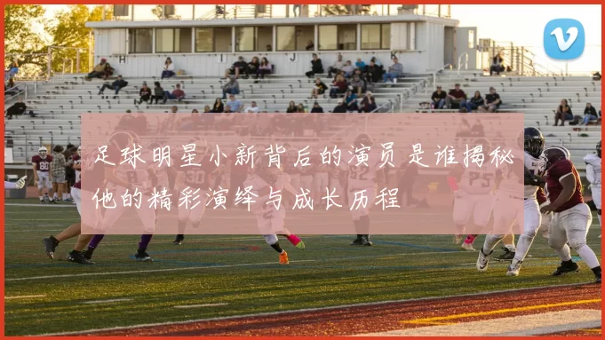 足球明星小新背后的演员是谁揭秘他的精彩演绎与成长历程