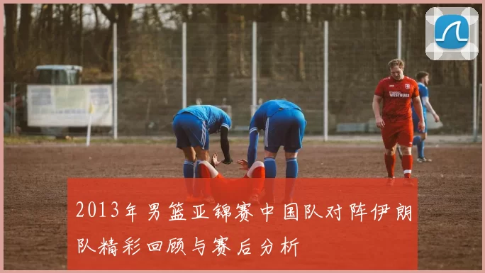 2013年男篮亚锦赛中国队对阵伊朗队精彩回顾与赛后分析