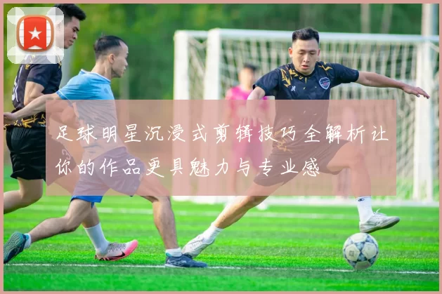 足球明星沉浸式剪辑技巧全解析让你的作品更具魅力与专业感