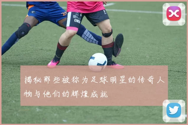 揭秘那些被称为足球明星的传奇人物与他们的辉煌成就