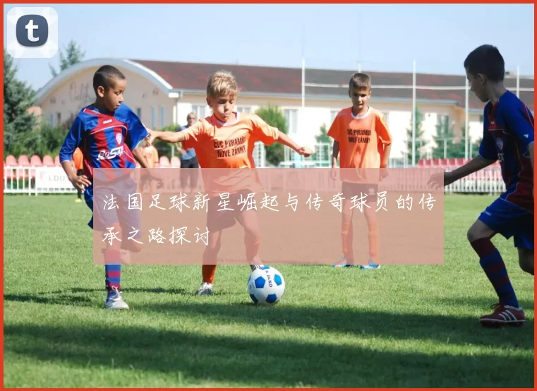 法国足球新星崛起与传奇球员的传承之路探讨
