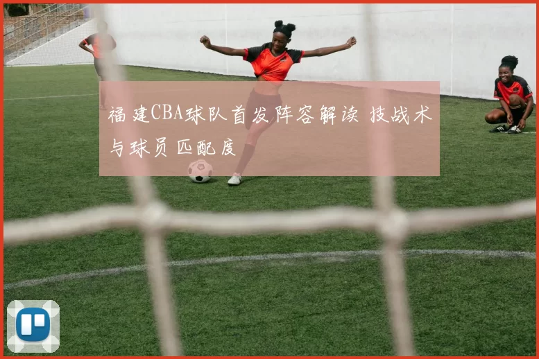 福建CBA球队首发阵容解读 技战术与球员匹配度