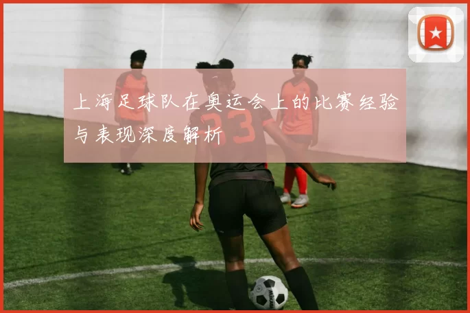 上海足球队在奥运会上的比赛经验与表现深度解析
