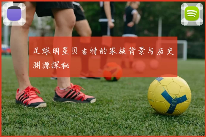 足球明星贝吉特的家族背景与历史渊源探秘