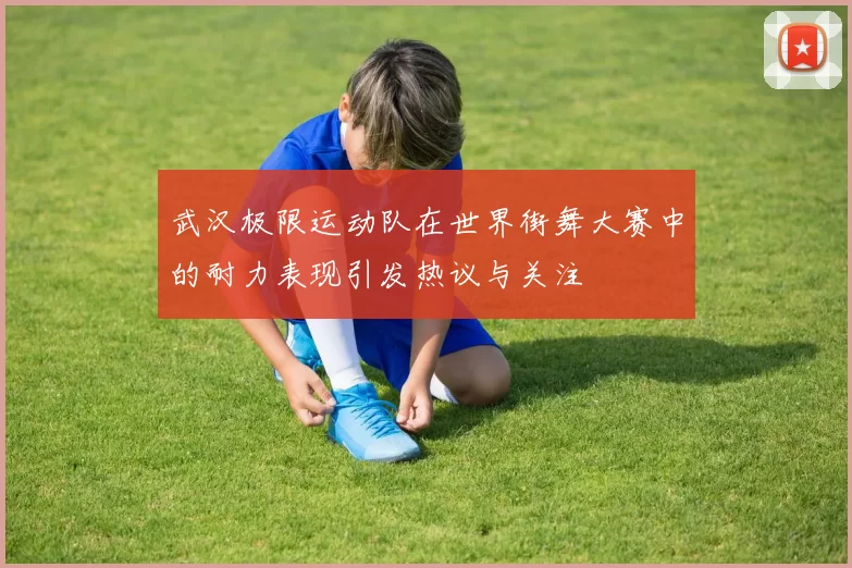 武汉极限运动队在世界街舞大赛中的耐力表现引发热议与关注