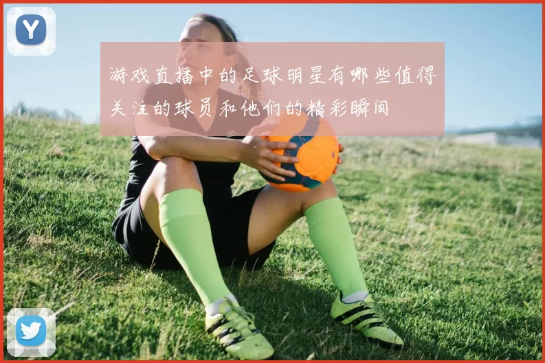 游戏直播中的足球明星有哪些值得关注的球员和他们的精彩瞬间