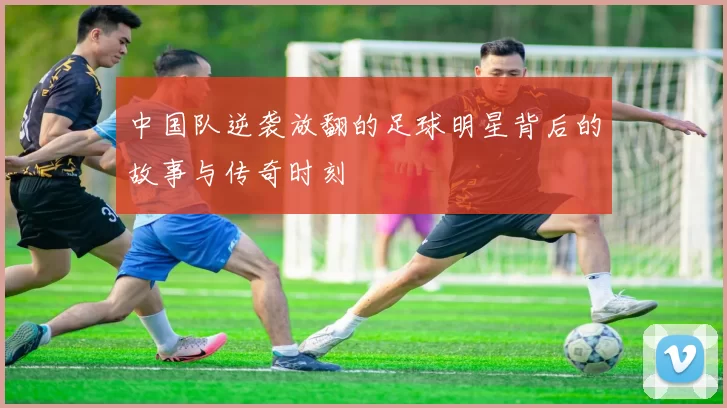 中国队逆袭放翻的足球明星背后的故事与传奇时刻