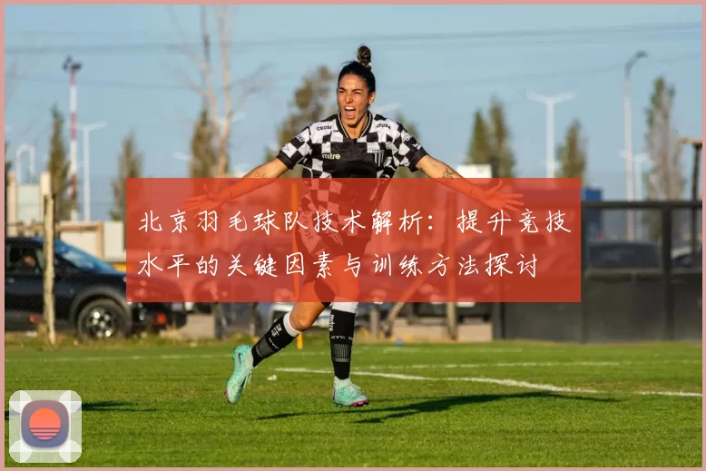 北京羽毛球队技术解析：提升竞技水平的关键因素与训练方法探讨