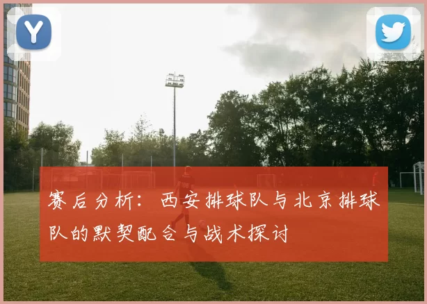 赛后分析：西安排球队与北京排球队的默契配合与战术探讨