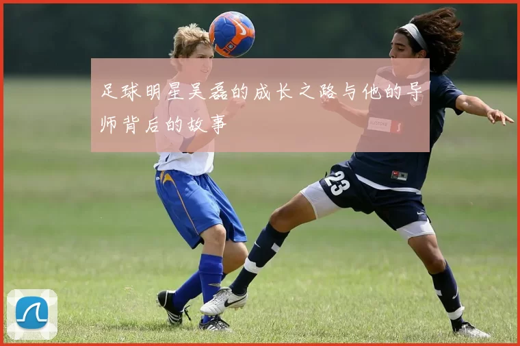 足球明星吴磊的成长之路与他的导师背后的故事