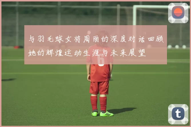 与羽毛球女将周丽的深度对话回顾她的辉煌运动生涯与未来展望
