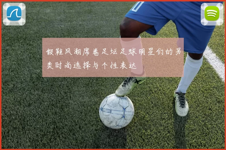 假鞋风潮席卷足坛足球明星们的另类时尚选择与个性表达